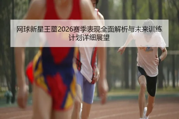 网球新星王蔷2026赛季表现全面解析与未来训练计划详细展望